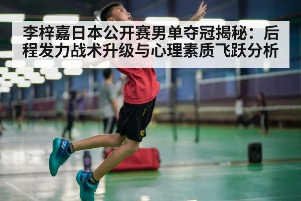 李梓嘉日本公开赛男单夺冠揭秘:后程发力战术升级与心理素质飞跃分析